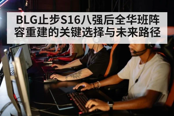 BLG止步S16八强后全华班阵容重建的关键选择与未来路径