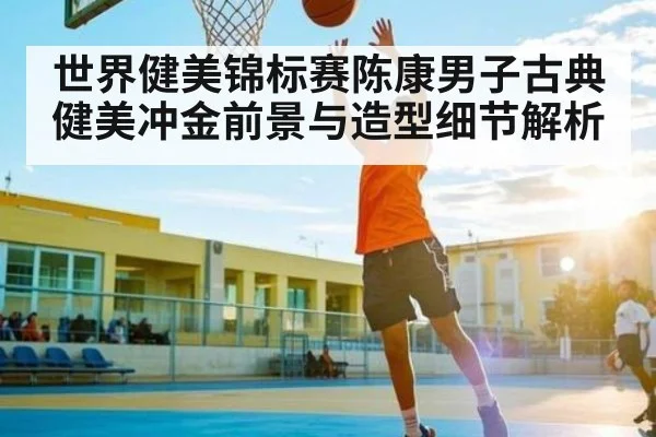 世界健美锦标赛陈康男子古典健美冲金前景与造型细节解析