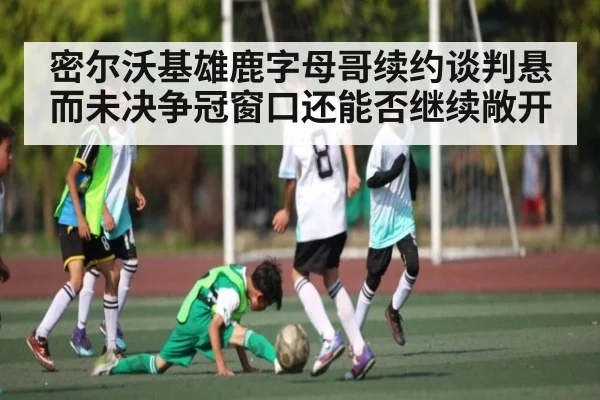 密尔沃基雄鹿字母哥续约谈判悬而未决争冠窗口还能否继续敞开