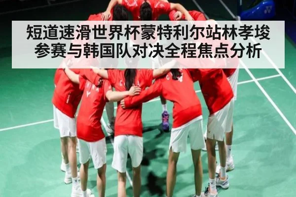 短道速滑世界杯蒙特利尔站林孝埈参赛与韩国队对决全程焦点分析
