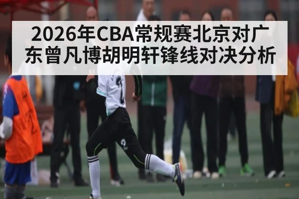2026年CBA常规赛北京对广东曾凡博胡明轩锋线对决分析